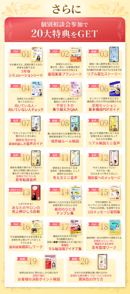 個別相談会参加で20大特典プレゼント 5年後シュミレーションシート 最短集客プランシート 受講生リアル変化ストーリー 足相が向いてる人向いてない人チェック 不安とその乗り越え方Q＆A 足相セッション基本構成PDFガイド 施術を活かせる具体的返し方音声ガイド 境界線ルール解説 リアル解説ミニ音声 足相セラピストの思考転換音声 考え方ミニ音声 施術者へのメッセージ あなたのサロンの売上伸びしろ診断 最初のひと言テンプレ集 １分メッセージ実例集 施術経験棚卸ワーク 業種別マル秘活用アイデア集 足祖をメニュー化、商品化するための思考整理ワーク 足相で読むお客様の決断ポイント解説 リピートに繋がる関係性の作り方