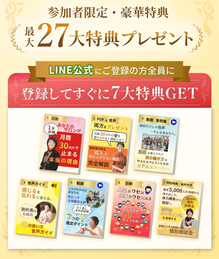 まの式足相ⓇLINE登録　最大27大特典プレゼント 登録後すぐに7大特典GET！ 【診断】1分診断　あなたのサロンが月商30万円で止まる本当の理由 【PDF＆音声】施術者が陥る収入が積み上がらない構造完全解説 【動画】事例集「施術だけじゃ限界…そんなあなたへ。足相を取り入れて“次の働き方”を叶えたセラピストたちのリアルストーリー」 【音声】“感じる”を“伝わる”に変える。施術者のための心の扱い方・音声ガイド 【動画】これがわかればあなたも売れっ子足相鑑定士！らくあしまの式足相7つの鑑定ポイント 【診断】人生のクセは仕事のクセに出る　20タイプキャラ診断 【個別相談会】足相ビジネスオンライン無料個別相談会