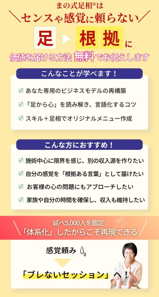 まの式足相®はセンスや感覚に頼らない。足を根拠に価値を届けます。 こんなことが学べます！ あなた専用のビジネスモデルの再構築 足から心を読み解き、言語化するコツ あなたのスキル＋足相でオリジナルメニュー作成 こんな方におすすめ！ 施術中心に限界を感じ別の収入源を作りたい 自分の感覚を「根拠ある言葉」として届けたい お客様の心の問題にもアプローチしたい 家族や自分の時間を確保し、収入も維持したい 延べ5,000人を鑑定「体系化」したからこそ再現できる 感覚頼みからブレないセッションへ